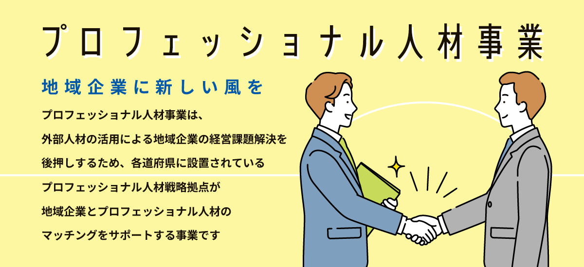 プロフェッショナル人材事業　地域企業に新しい風を　プロフェッショナル人材事業は、外部人材の活用による地域企業の経営課題解決を後押しするため、各道府県に設置されているプロフェッショナル人材戦略拠点が地域企業とプロフェッショナル人材のマッチングをサポートする事業です